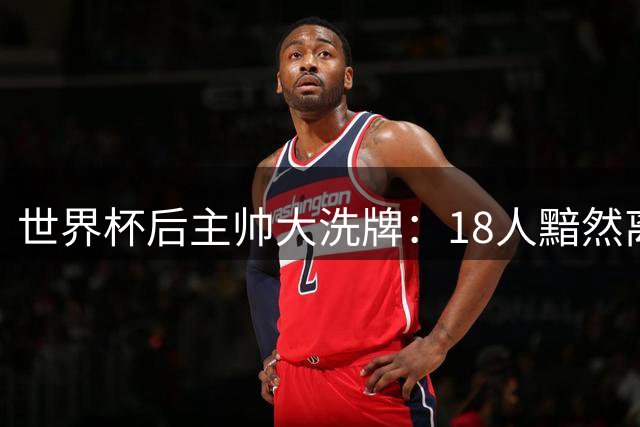 世界杯后主帅大洗牌：18人黯然离任 续约争议与极端威胁并存