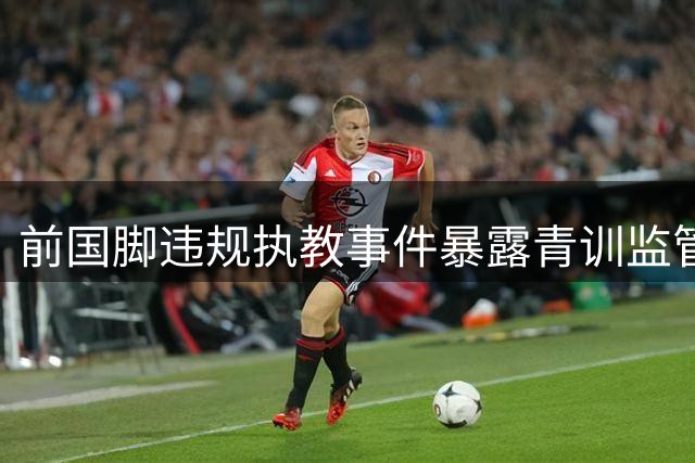 前国脚违规执教事件暴露青训监管体系深层漏洞