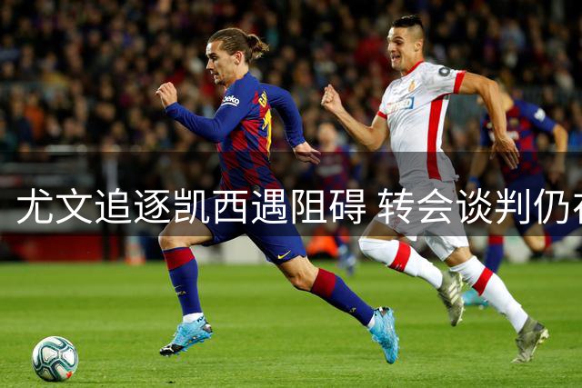 尤文追逐凯西遇阻碍 转会谈判仍在持续中