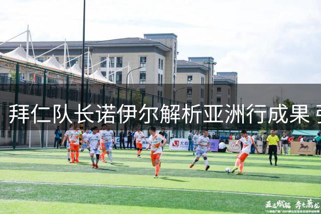拜仁队长诺伊尔解析亚洲行成果 强调核心稳定与新生力量并重