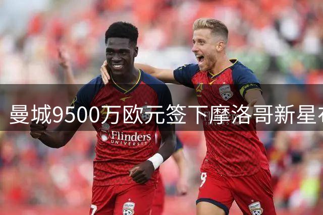 曼城9500万欧元签下摩洛哥新星布阿迪
