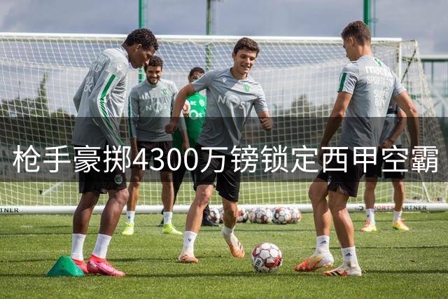 枪手豪掷4300万镑锁定西甲空霸 阿尔特塔放弃曼城老将押宝未来