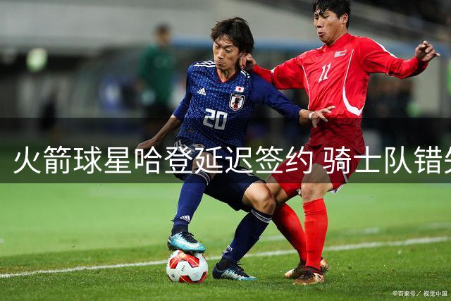 火箭球星哈登延迟签约 骑士队错失引援良机阵容存隐患