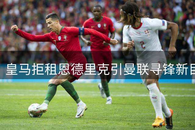 皇马拒租恩德里克引曼联寻锋新目标 齐尔克泽去留悬而未决