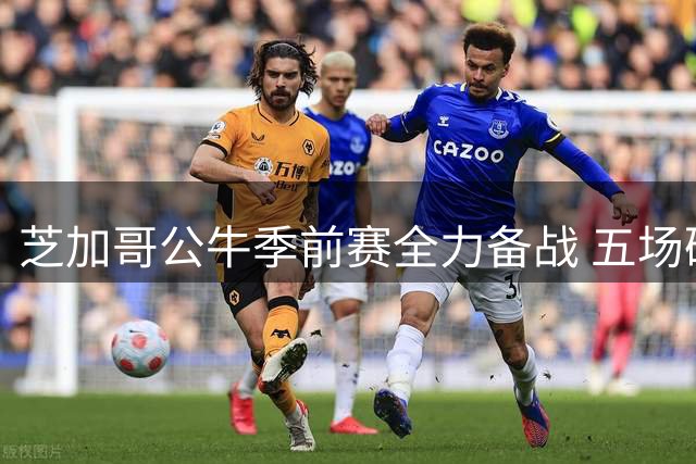 芝加哥公牛季前赛全力备战 五场硬仗考验阵容深度