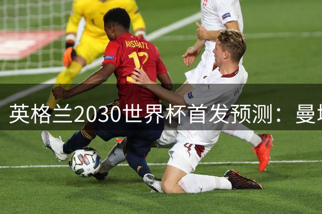 英格兰2030世界杯首发预测：曼城新星领衔，三位置已锁定