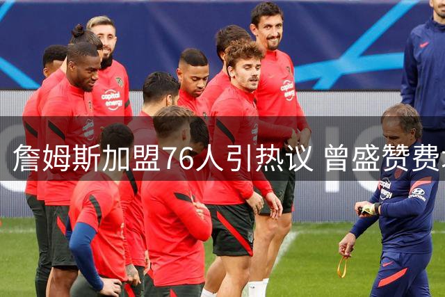 詹姆斯加盟76人引热议 曾盛赞费城球迷忠诚度全美罕见