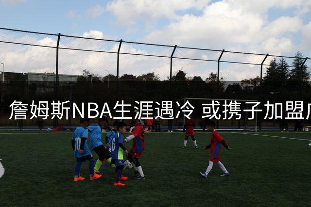 詹姆斯NBA生涯遇冷 或携子加盟广东宏远开启CBA新征程