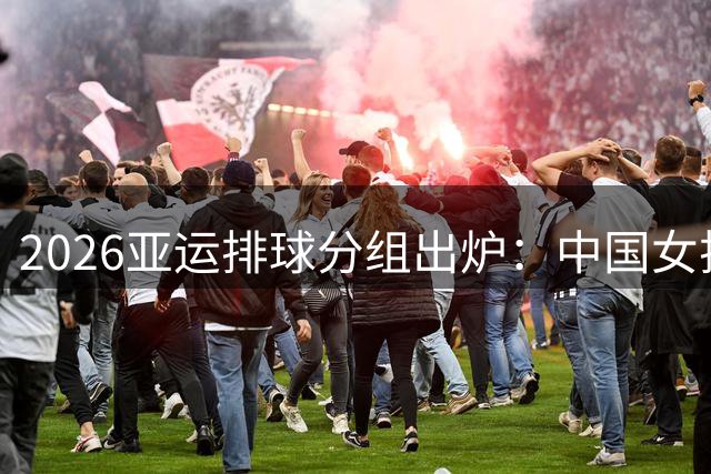 2026亚运排球分组出炉：中国女排迎战东南亚劲旅 男排遭遇宿敌韩国