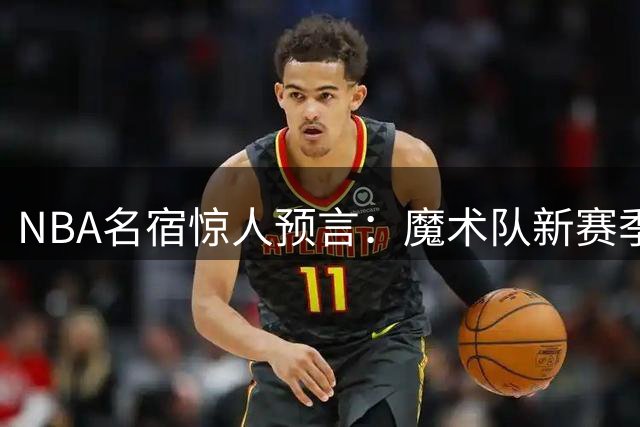 NBA名宿惊人预言：魔术队新赛季将力压76人登顶东部