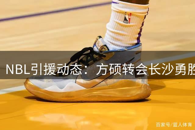 NBL引援动态：方硕转会长沙勇胜创薪资纪录 中国男篮热身赛引争议
